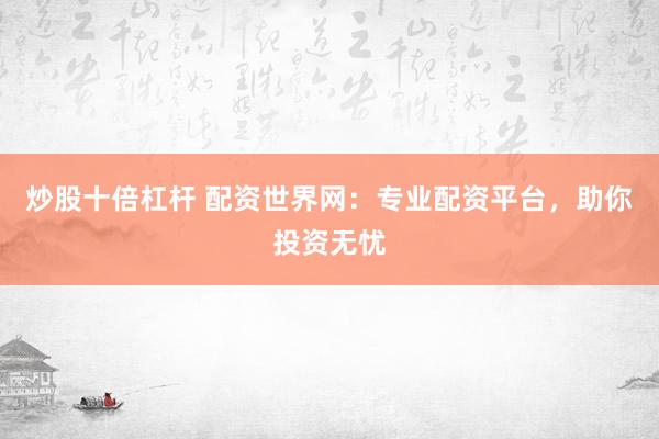 炒股十倍杠杆 配资世界网：专业配资平台，助你投资无忧