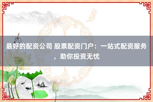 最好的配资公司 股票配资门户：一站式配资服务，助你投资无忧