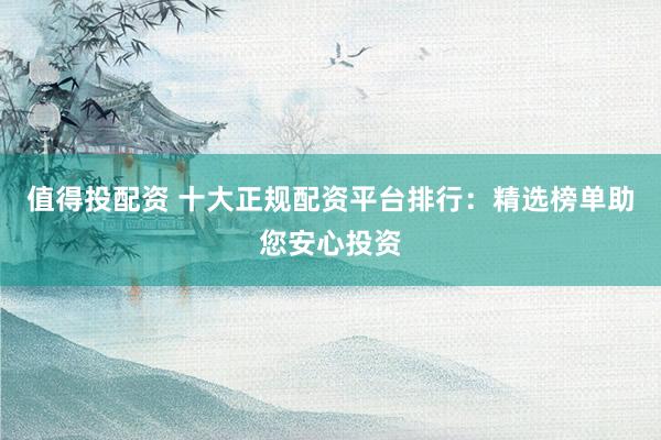 值得投配资 十大正规配资平台排行：精选榜单助您安心投资