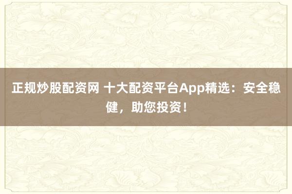 正规炒股配资网 十大配资平台App精选：安全稳健，助您投资！