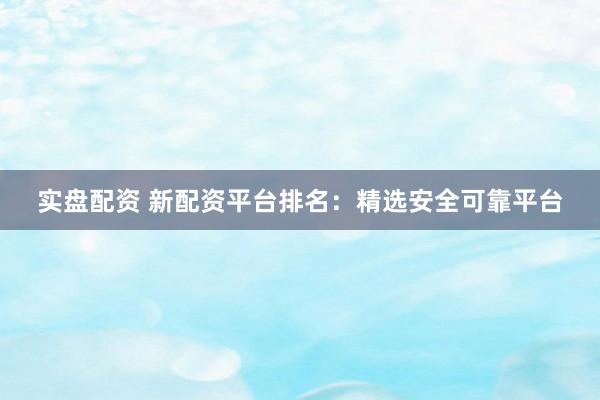 实盘配资 新配资平台排名：精选安全可靠平台