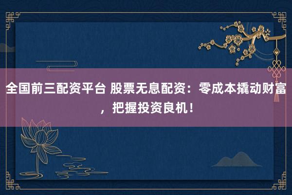 全国前三配资平台 股票无息配资：零成本撬动财富，把握投资良机！