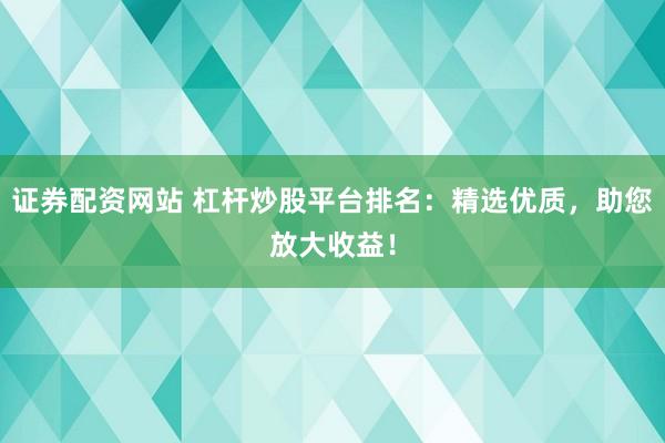 证券配资网站 杠杆炒股平台排名：精选优质，助您放大收益！