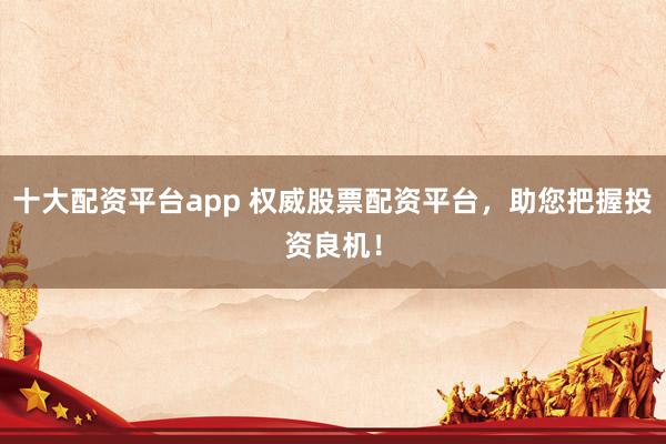 十大配资平台app 权威股票配资平台，助您把握投资良机！