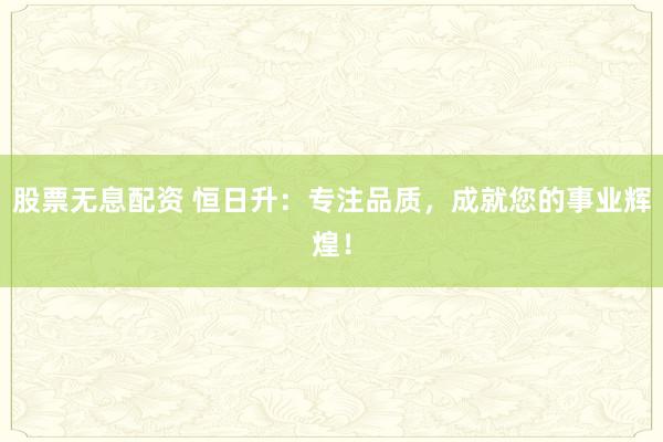 股票无息配资 恒日升：专注品质，成就您的事业辉煌！