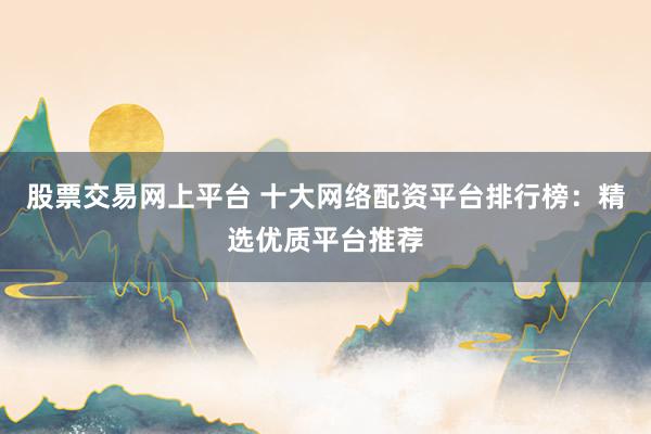 股票交易网上平台 十大网络配资平台排行榜：精选优质平台推荐
