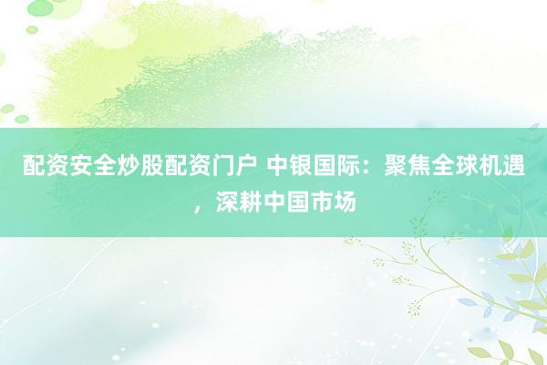 配资安全炒股配资门户 中银国际：聚焦全球机遇，深耕中国市场