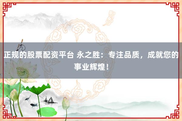 正规的股票配资平台 永之胜：专注品质，成就您的事业辉煌！