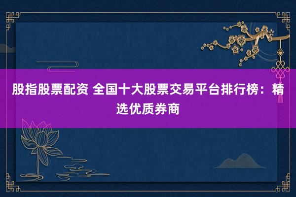 股指股票配资 全国十大股票交易平台排行榜：精选优质券商