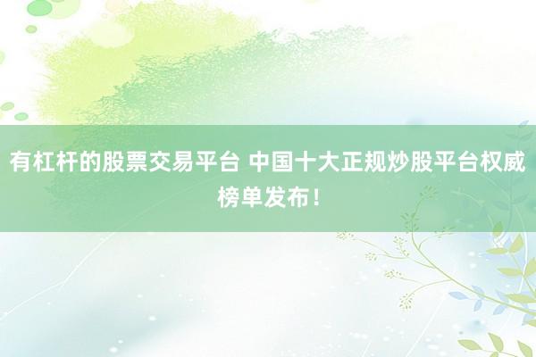 有杠杆的股票交易平台 中国十大正规炒股平台权威榜单发布！