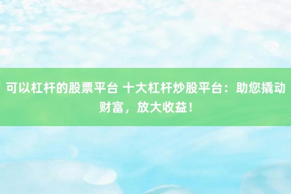 可以杠杆的股票平台 十大杠杆炒股平台：助您撬动财富，放大收益！