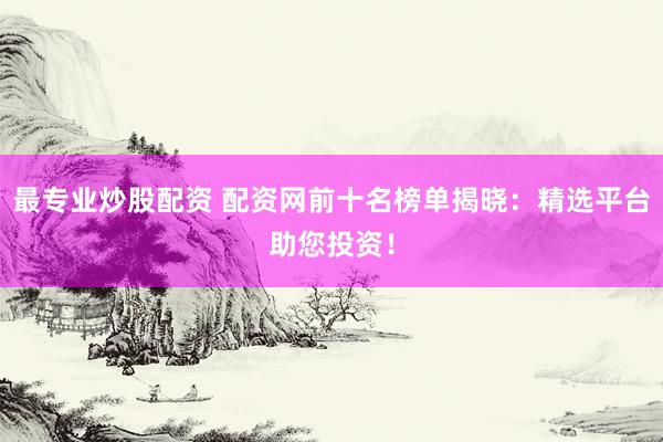 最专业炒股配资 配资网前十名榜单揭晓：精选平台助您投资！