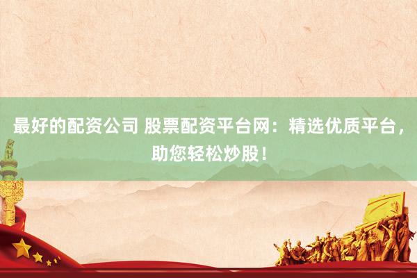最好的配资公司 股票配资平台网：精选优质平台，助您轻松炒股！