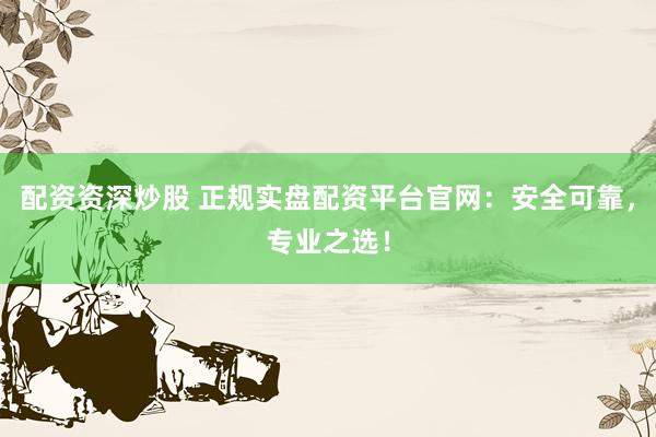 配资资深炒股 正规实盘配资平台官网：安全可靠，专业之选！