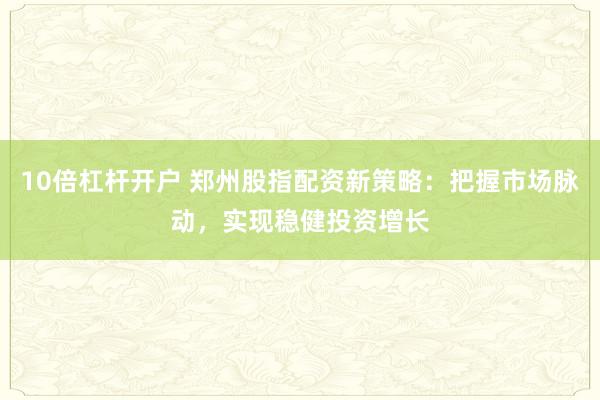 10倍杠杆开户 郑州股指配资新策略：把握市场脉动，实现稳健投资增长