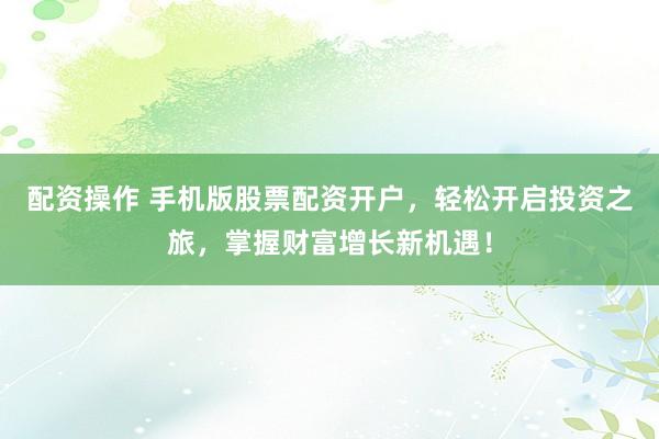 配资操作 手机版股票配资开户，轻松开启投资之旅，掌握财富增长新机遇！