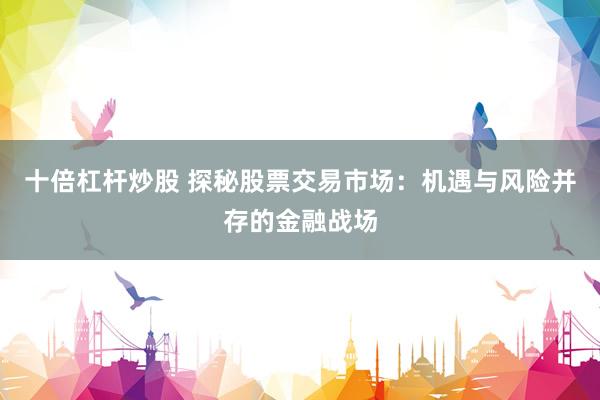 十倍杠杆炒股 探秘股票交易市场：机遇与风险并存的金融战场