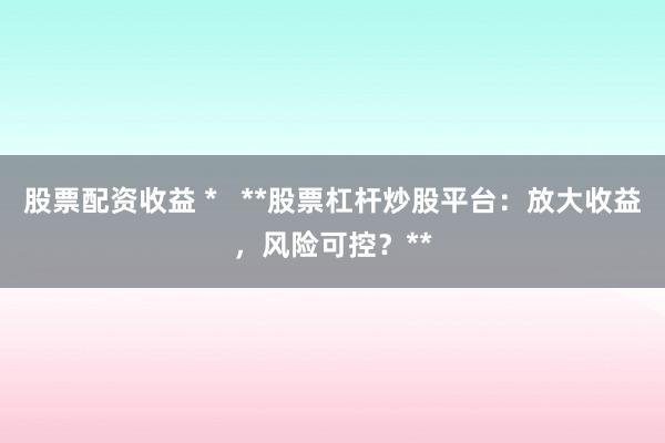 股票配资收益 *   **股票杠杆炒股平台：放大收益，风险可控？**