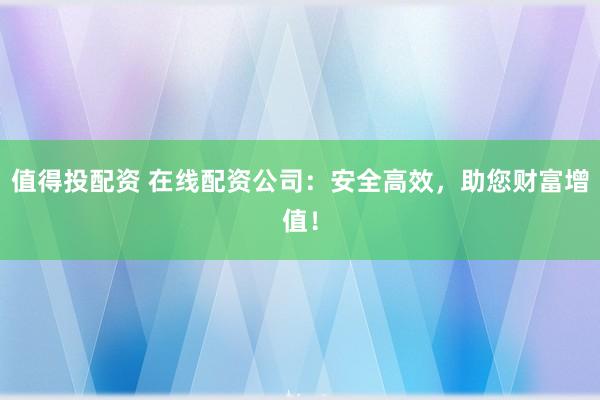 值得投配资 在线配资公司：安全高效，助您财富增值！