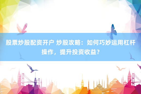 股票炒股配资开户 炒股攻略：如何巧妙运用杠杆操作，提升投资收益？