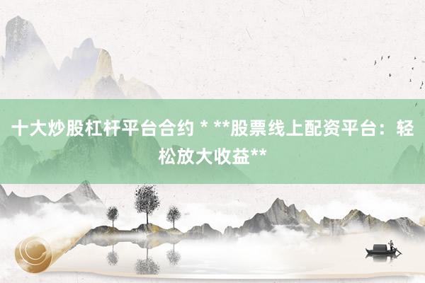 十大炒股杠杆平台合约 * **股票线上配资平台：轻松放大收益**
