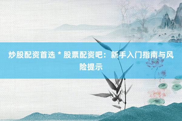 炒股配资首选 * 股票配资吧：新手入门指南与风险提示