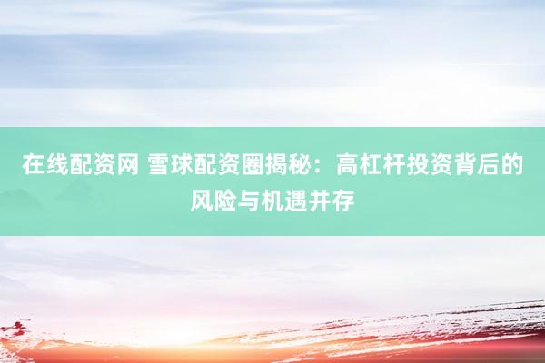 在线配资网 雪球配资圈揭秘：高杠杆投资背后的风险与机遇并存