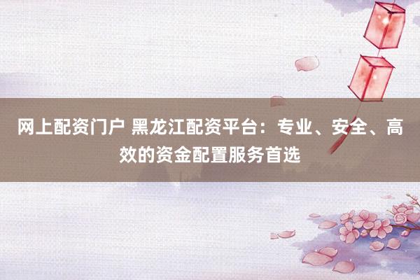 网上配资门户 黑龙江配资平台：专业、安全、高效的资金配置服务首选