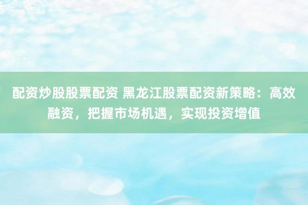 配资炒股股票配资 黑龙江股票配资新策略：高效融资，把握市场机遇，实现投资增值