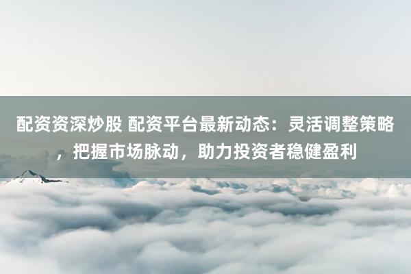 配资资深炒股 配资平台最新动态：灵活调整策略，把握市场脉动，助力投资者稳健盈利