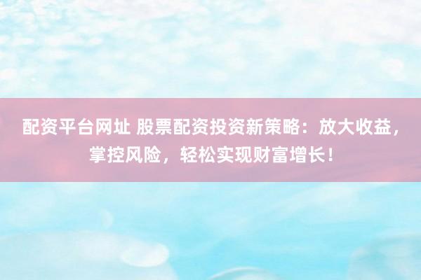 配资平台网址 股票配资投资新策略：放大收益，掌控风险，轻松实现财富增长！