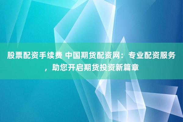 股票配资手续费 中国期货配资网：专业配资服务，助您开启期货投资新篇章