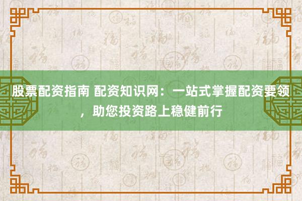 股票配资指南 配资知识网：一站式掌握配资要领，助您投资路上稳健前行