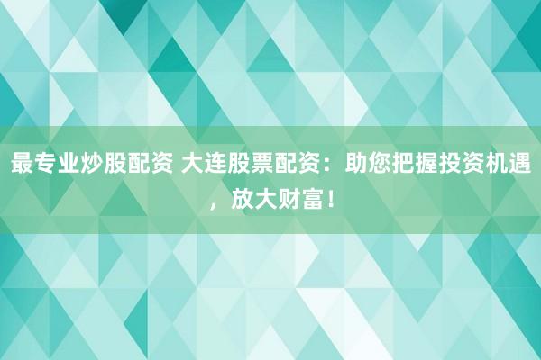 最专业炒股配资 大连股票配资：助您把握投资机遇，放大财富！