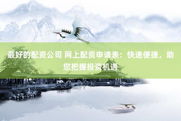 最好的配资公司 网上配资申请表：快速便捷，助您把握投资机遇