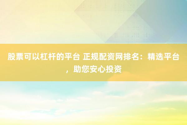 股票可以杠杆的平台 正规配资网排名：精选平台，助您安心投资