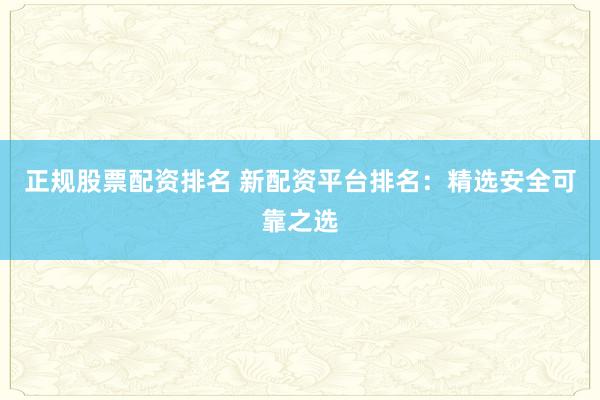 正规股票配资排名 新配资平台排名：精选安全可靠之选
