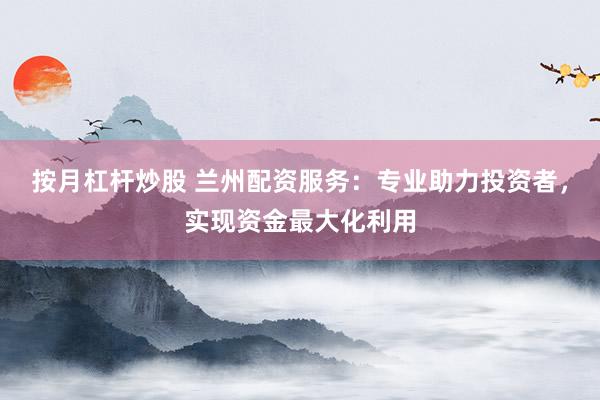 按月杠杆炒股 兰州配资服务：专业助力投资者，实现资金最大化利用