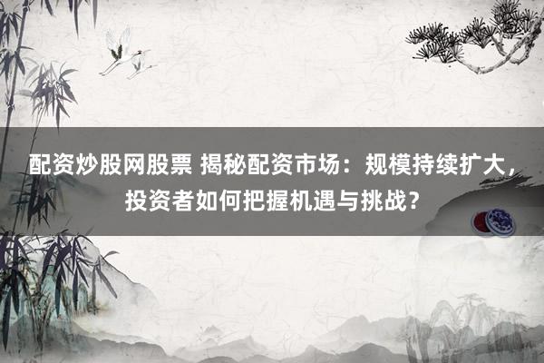 配资炒股网股票 揭秘配资市场：规模持续扩大，投资者如何把握机遇与挑战？