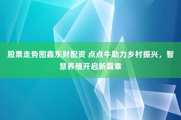 股票走势图鑫东财配资 点点牛助力乡村振兴，智慧养殖开启新篇章