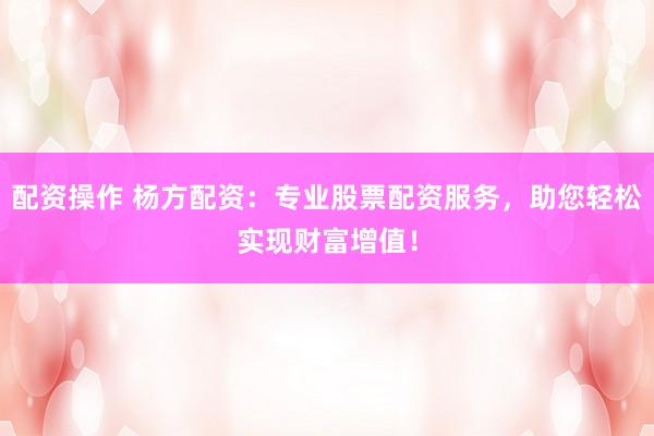 配资操作 杨方配资：专业股票配资服务，助您轻松实现财富增值！
