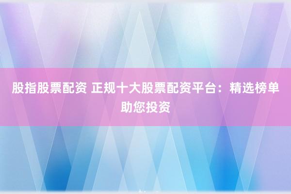 股指股票配资 正规十大股票配资平台：精选榜单助您投资
