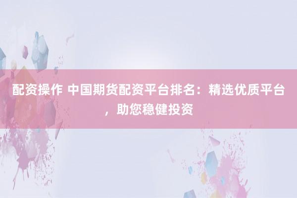 配资操作 中国期货配资平台排名：精选优质平台，助您稳健投资