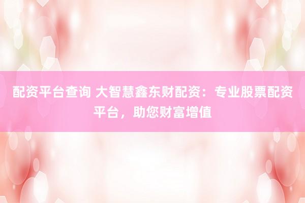 配资平台查询 大智慧鑫东财配资：专业股票配资平台，助您财富增值