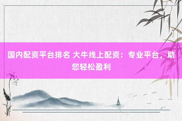 国内配资平台排名 大牛线上配资：专业平台，助您轻松盈利