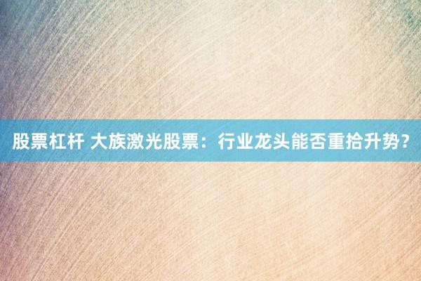 股票杠杆 大族激光股票：行业龙头能否重拾升势？