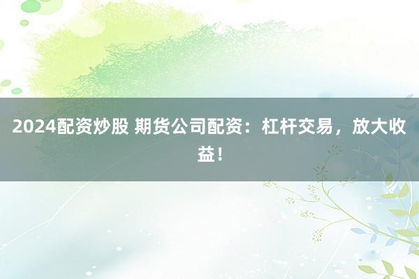 2024配资炒股 期货公司配资：杠杆交易，放大收益！