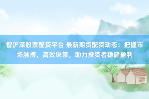 智沪深股票配资平台 最新期货配资动态：把握市场脉搏，高效决策，助力投资者稳健盈利