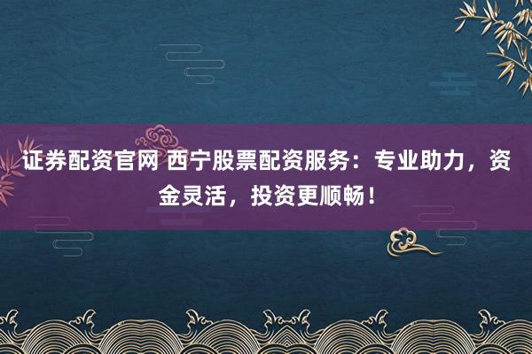 证券配资官网 西宁股票配资服务：专业助力，资金灵活，投资更顺畅！
