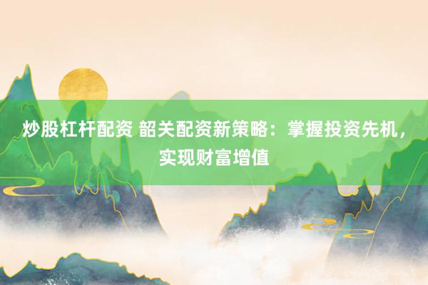 炒股杠杆配资 韶关配资新策略：掌握投资先机，实现财富增值